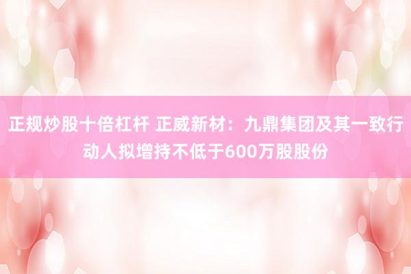 正规炒股十倍杠杆 正威新材：九鼎集团及其一致行动人拟增持不低于600万股股份