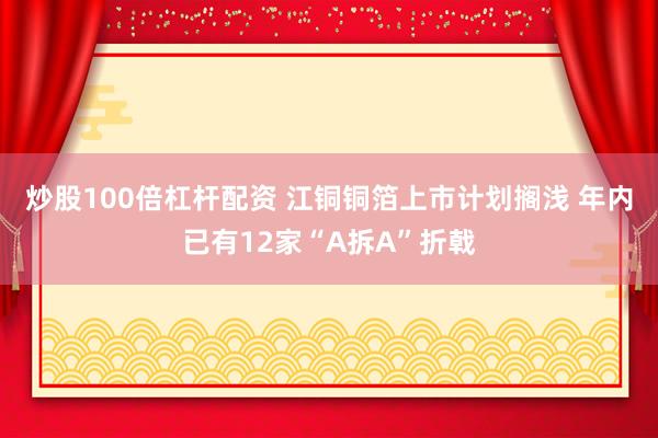 炒股100倍杠杆配资 江铜铜箔上市计划搁浅 年内已有12家“A拆A”折戟