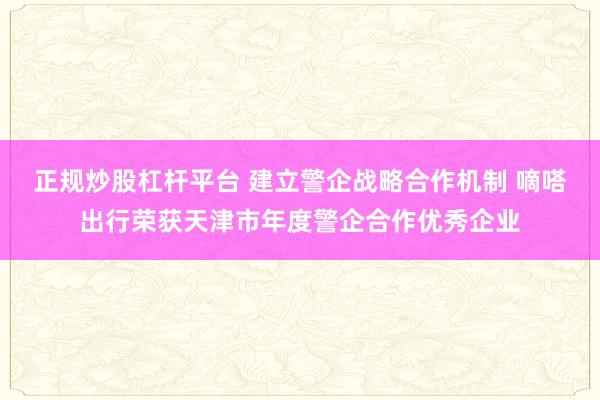 正规炒股杠杆平台 建立警企战略合作机制 嘀嗒出行荣获天津市年度警企合作优秀企业