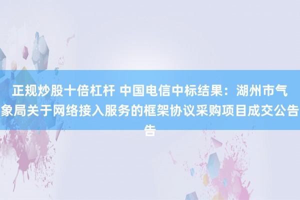 正规炒股十倍杠杆 中国电信中标结果：湖州市气象局关于网络接入服务的框架协议采购项目成交公告