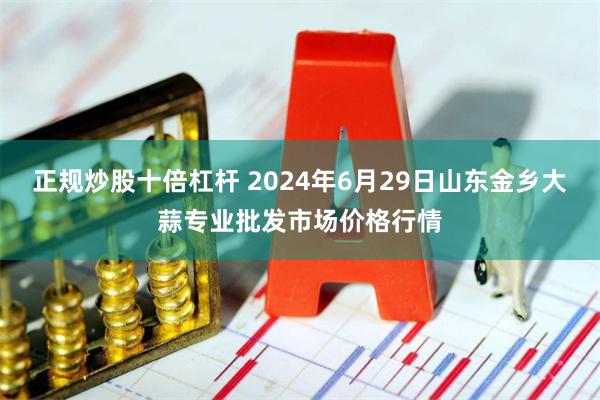 正规炒股十倍杠杆 2024年6月29日山东金乡大蒜专业批发市场价格行情