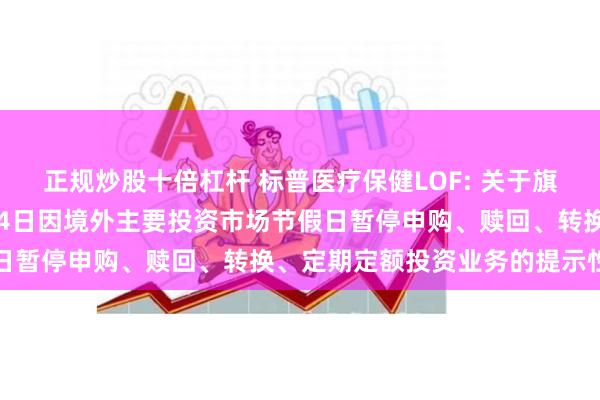 正规炒股十倍杠杆 标普医疗保健LOF: 关于旗下部分基金2024年7月4日因境外主要投资市场节假日暂停申购、赎回、转换、定期定额投资业务的提示性公告