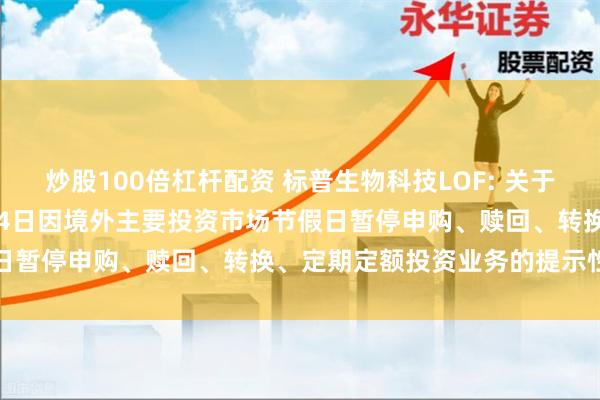 炒股100倍杠杆配资 标普生物科技LOF: 关于旗下部分基金2024年7月4日因境外主要投资市场节假日暂停申购、赎回、转换、定期定额投资业务的提示性公告