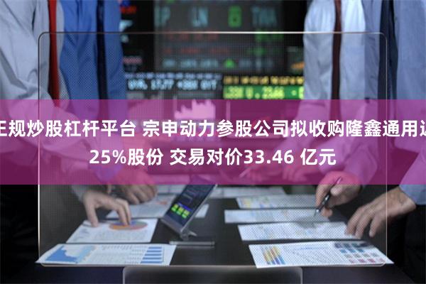 正规炒股杠杆平台 宗申动力参股公司拟收购隆鑫通用近25%股份 交易对价33.46 亿元