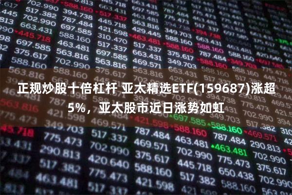 正规炒股十倍杠杆 亚太精选ETF(159687)涨超5%，亚太股市近日涨势如虹