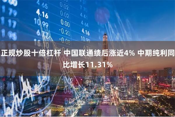 正规炒股十倍杠杆 中国联通绩后涨近4% 中期纯利同比增长11.31%