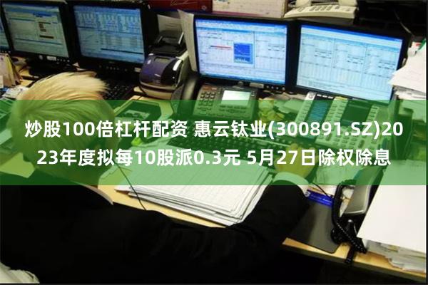 炒股100倍杠杆配资 惠云钛业(300891.SZ)2023年度拟每10股派0.3元 5月27日除权除息