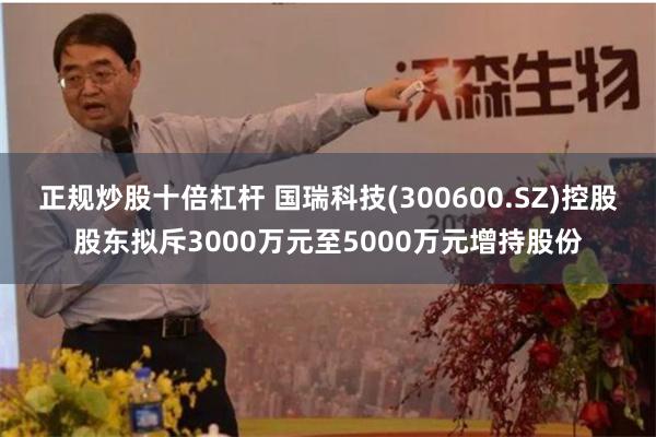 正规炒股十倍杠杆 国瑞科技(300600.SZ)控股股东拟斥3000万元至5000万元增持股份