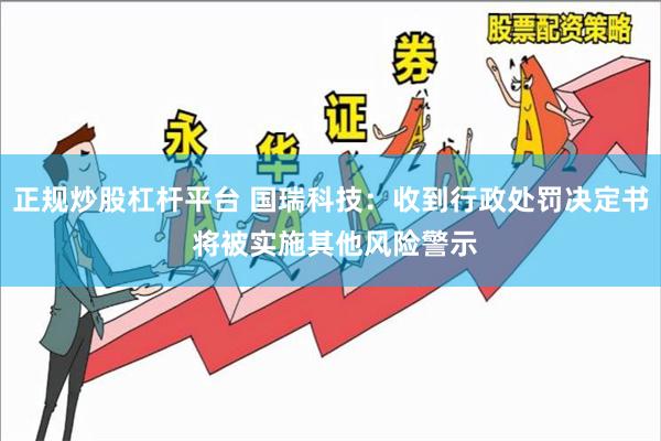 正规炒股杠杆平台 国瑞科技：收到行政处罚决定书 将被实施其他风险警示