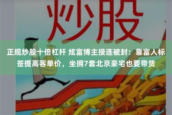 正规炒股十倍杠杆 炫富博主接连被封：靠富人标签提高客单价，坐拥7套北京豪宅也要带货