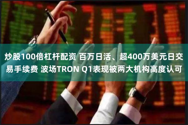 炒股100倍杠杆配资 百万日活、超400万美元日交易手续费 波场TRON Q1表现被两大机构高度认可