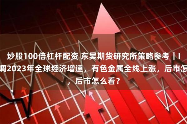 炒股100倍杠杆配资 东吴期货研究所策略参考｜IMF上调2023年全球经济增速，有色金属全线上涨，后市怎么看？