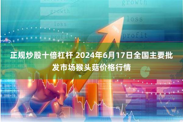 正规炒股十倍杠杆 2024年6月17日全国主要批发市场猴头菇价格行情