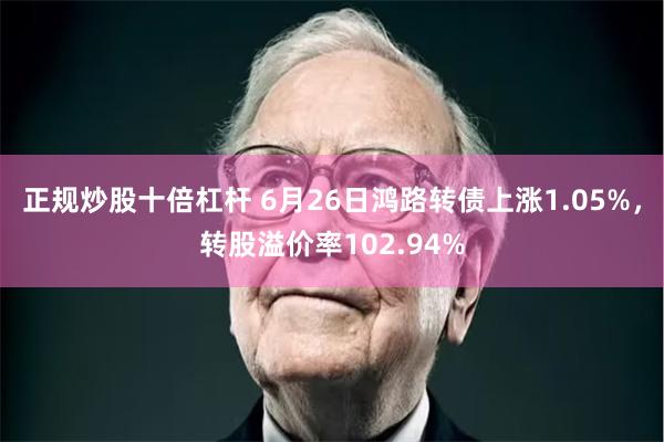 正规炒股十倍杠杆 6月26日鸿路转债上涨1.05%，转股溢价率102.94%