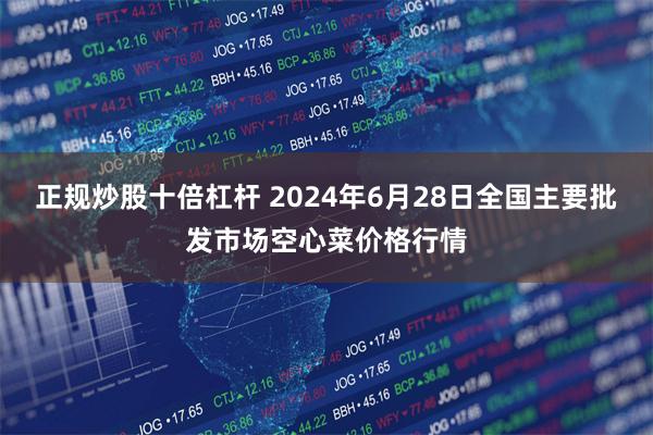 正规炒股十倍杠杆 2024年6月28日全国主要批发市场空心菜价格行情