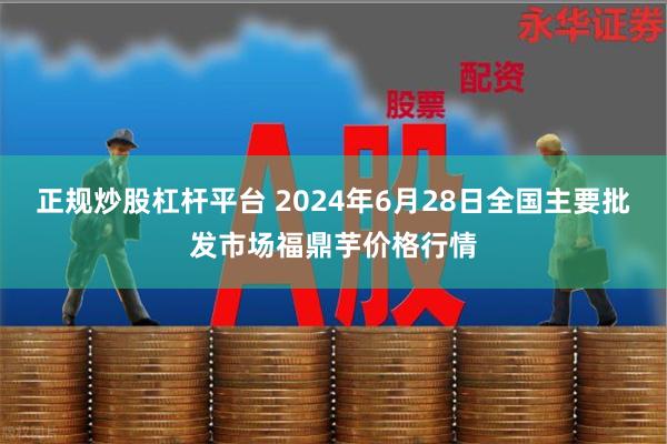 正规炒股杠杆平台 2024年6月28日全国主要批发市场福鼎芋价格行情