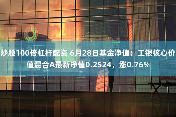 炒股100倍杠杆配资 6月28日基金净值：工银核心价值混合A最新净值0.2524，涨0.76%