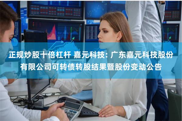 正规炒股十倍杠杆 嘉元科技: 广东嘉元科技股份有限公司可转债转股结果暨股份变动公告