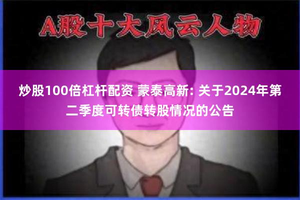 炒股100倍杠杆配资 蒙泰高新: 关于2024年第二季度可转债转股情况的公告