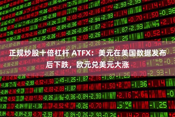 正规炒股十倍杠杆 ATFX：美元在美国数据发布后下跌，欧元兑美元大涨