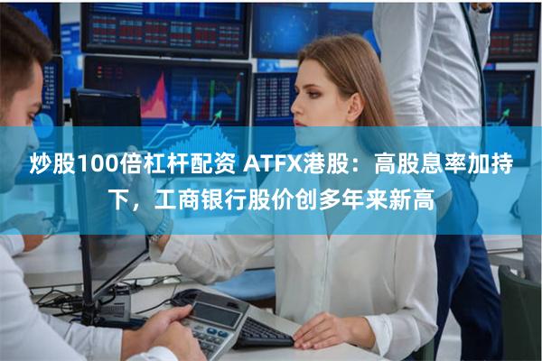 炒股100倍杠杆配资 ATFX港股：高股息率加持下，工商银行股价创多年来新高