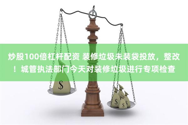 炒股100倍杠杆配资 装修垃圾未装袋投放，整改！城管执法部门今天对装修垃圾进行专项检查