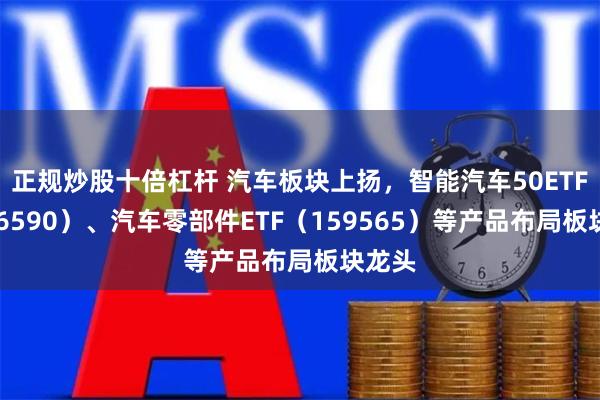 正规炒股十倍杠杆 汽车板块上扬，智能汽车50ETF（516590）、汽车零部件ETF（159565）等产品布局板块龙头