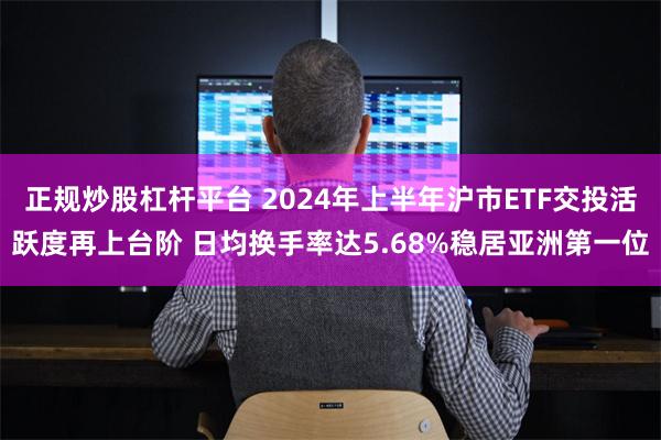 正规炒股杠杆平台 2024年上半年沪市ETF交投活跃度再上台阶 日均换手率达5.68%稳居亚洲第一位