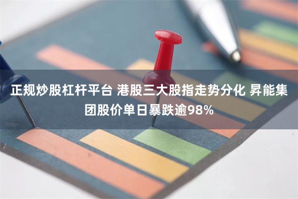 正规炒股杠杆平台 港股三大股指走势分化 昇能集团股价单日暴跌逾98%