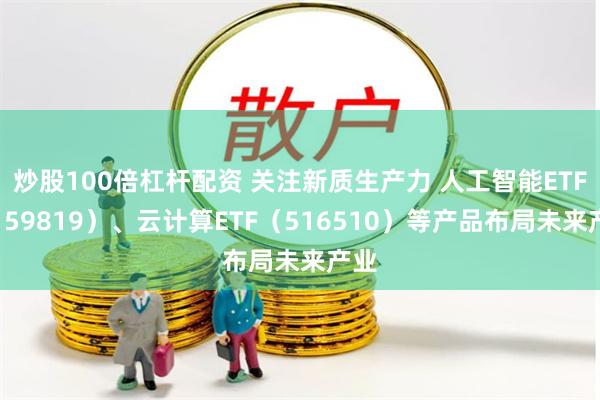 炒股100倍杠杆配资 关注新质生产力 人工智能ETF（159819）、云计算ETF（516510）等产品布局未来产业